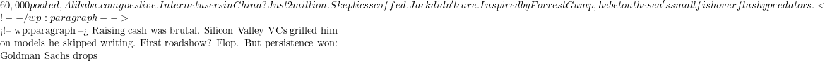 60,000 pooled, Alibaba.com goes live. Internet users in China? Just 2 million. Skeptics scoffed. Jack didn't care. Inspired by Forrest Gump, he bet on the sea's small fish over flashy predators. <!-- /wp:paragraph -->  <!-- wp:paragraph --> Raising cash was brutal. Silicon Valley VCs grilled him on models he skipped writing. First roadshow? Flop. But persistence won: Goldman Sachs drops