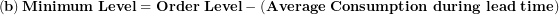 \[ \left( \mathbf{b} \right)\mathbf{Minimum\ Level = Order\ Level - (Average\ Consumption\ during\ lead\ time)}\  \]