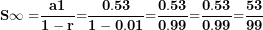 \[ \mathbf{S\infty =}\frac{\mathbf{a}\mathbf{1}}{\mathbf{1 - r}}\mathbf{=}\frac{\mathbf{0.53}}{\mathbf{1 - 0.01}}\mathbf{=}\frac{\mathbf{0.53}}{\mathbf{0.99}}\mathbf{=}\frac{\mathbf{0.53}}{\mathbf{0.99}}\mathbf{=}\frac{\mathbf{53}}{\mathbf{99}}\mathbf{\ }\  \]