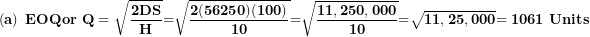 \[  \left( \mathbf{a} \right)\mathbf{\ EOQor\ Q = \ }\sqrt{\frac{\mathbf{2}\mathbf{DS}}{\mathbf{H}}}\mathbf{=}\sqrt{\frac{\mathbf{2(56250)(100)}}{\mathbf{10}}}\mathbf{=}\sqrt{\frac{\mathbf{11,250,000}}{\mathbf{10}}}\mathbf{=}\sqrt{\mathbf{11,25,000}}\mathbf{= 1061\ Units}\ \]