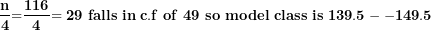 \[ \frac{\mathbf{n}}{\mathbf{4}}\mathbf{=}\frac{\mathbf{116}}{\mathbf{4}}\mathbf{= 29\ falls\ in\ c.f\ of\ 49\ so\ model\ class\ is\ }\mathbf{139.5 - - 149.5}\mathbf{\ \ }\  \]