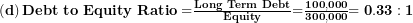  \left( \mathbf{d} \right)\mathbf{Debt\ to\ Equity\ Ratio =}\frac{\mathbf{Long\ Term\ Debt}}{\mathbf{Equity}}\mathbf{=}\frac{\mathbf{100,000}}{\mathbf{300,000}}\mathbf{= 0.33:1}\  