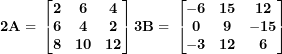 \[ \mathbf{2}\mathbf{A = \ }\begin{bmatrix}\mathbf{2} & \mathbf{6} & \mathbf{4} \\\mathbf{6} & \mathbf{4} & \mathbf{2} \\\mathbf{8} & \mathbf{10} & \mathbf{12} \\\end{bmatrix}\mathbf{3}\mathbf{B = \ }\begin{bmatrix}\mathbf{- 6} & \mathbf{15} & \mathbf{12} \\\mathbf{0} & \mathbf{9} & \mathbf{- 15} \\\mathbf{- 3} & \mathbf{12} & \mathbf{6} \\\end{bmatrix}\ \]