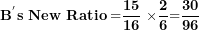 \[  \mathbf{B}^{\mathbf{'}}\mathbf{s\ New\ Ratio =}\frac{\mathbf{15}}{\mathbf{16}}\mathbf{\ \times}\frac{\mathbf{2}}{\mathbf{6}}\mathbf{=}\frac{\mathbf{30}}{\mathbf{96}}\ \]