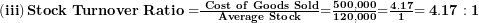  \left( \mathbf{iii} \right)\mathbf{Stock\ Turnover\ Ratio =}\frac{\mathbf{\ Cost\ of\ Goods\ Sold}}{\mathbf{Average\ Stock}}\mathbf{=}\frac{\mathbf{500,000}}{\mathbf{120,000}}\mathbf{=}\frac{\mathbf{4.17}}{\mathbf{1}}\mathbf{= 4.17:1}\  