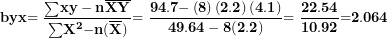 \[  \mathbf{byx}\mathbf{= \ }\frac{\mathbf{\sum}\mathbf{xy - n}\overline{\mathbf{X}}\overline{\mathbf{Y}}}{\mathbf{\sum}\mathbf{X}^{\mathbf{2}}\mathbf{- n}\mathbf{(}\overline{\mathbf{X}}\mathbf{)}\mathbf{&sup2;}}\mathbf{= \ }\frac{\mathbf{94.7 -}\left( \mathbf{8} \right)\left( \mathbf{2.2} \right)\mathbf{(}\mathbf{4.1}\mathbf{)}}{\mathbf{49.64 - 8}\mathbf{(}\mathbf{2.2}\mathbf{)}\mathbf{&sup2;}}\mathbf{= \ }\frac{\mathbf{22.54}}{\mathbf{10.92}}\mathbf{=}\mathbf{2.064}\  \]