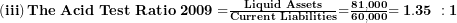  \left( \mathbf{iii} \right)\mathbf{The\ Acid\ Test\ Ratio\ 2009 =}\frac{\mathbf{Liquid\ Assets}}{\mathbf{Current\ Liabilities}}\mathbf{=}\frac{\mathbf{81,000}}{\mathbf{60,000}}\mathbf{= 1.35\ :1}\  